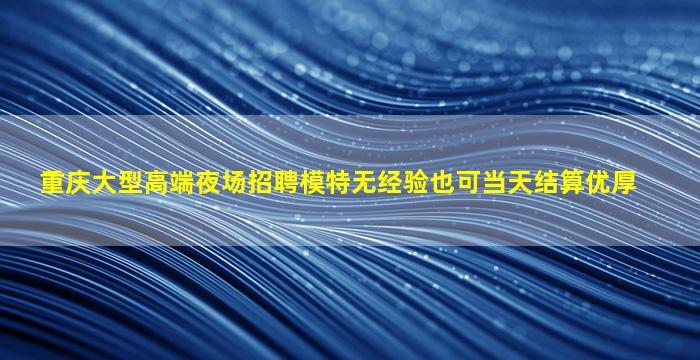 重庆大型高端夜场招聘模特无经验也可当天结算优厚
